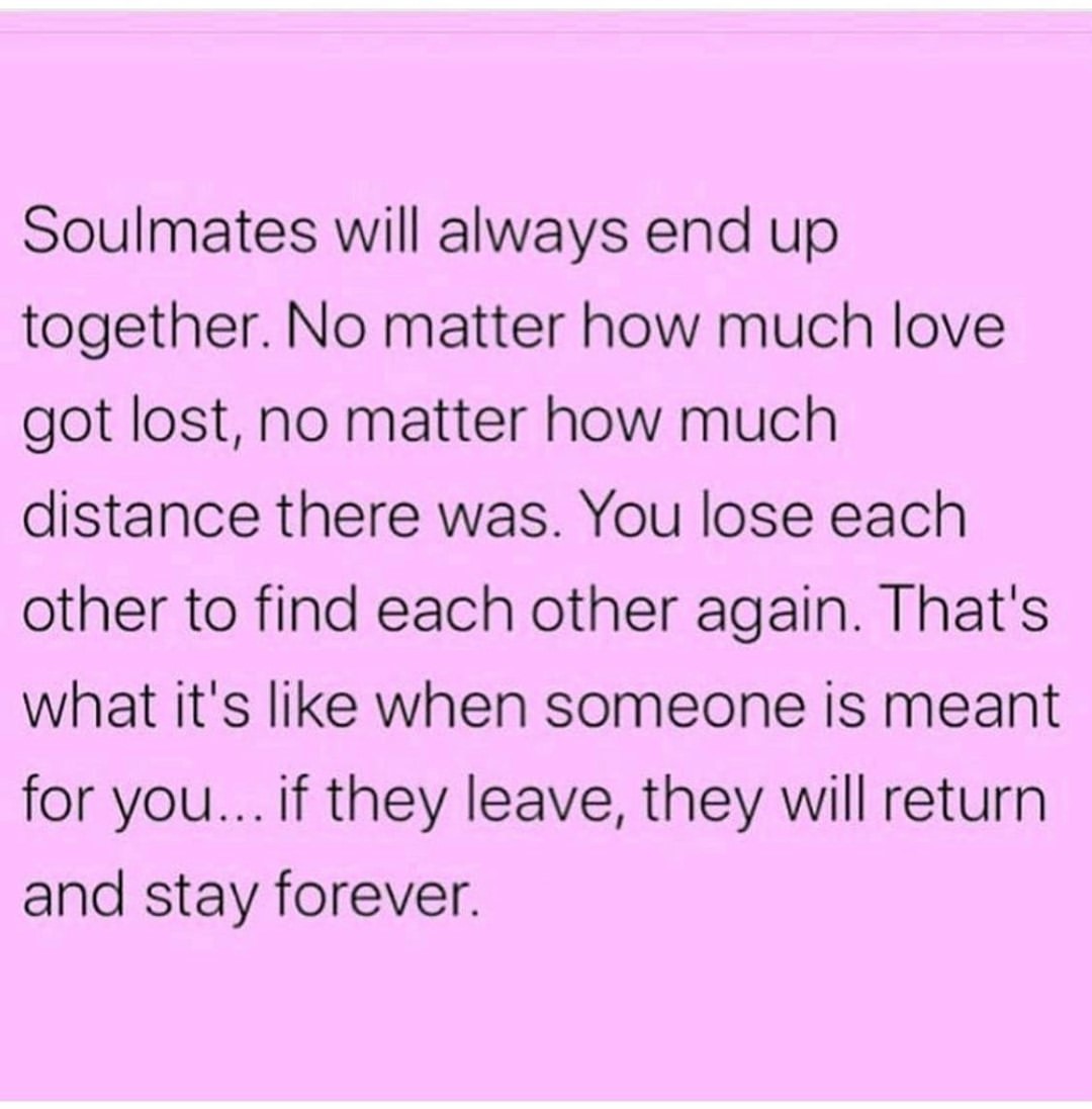 Soulmates will always end up together. No matter how much love got lost, no matter how much distance there was. You lose each other to find each other again. That's what it's like when someone is meant for you... if they leave, they will return and stay forever.