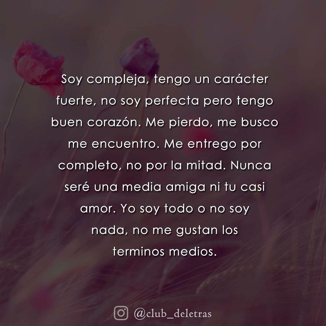 Soy compleja, tengo un carácter fuerte, no soy perfecta pero tengo buen corazón. Me pierdo, me busco me encuentro. Me entrego por completo, no por la mitad. Nunca seré una media amiga ni tu casi amor. Yo soy todo o no soy nada, no me gustan los términos medios.