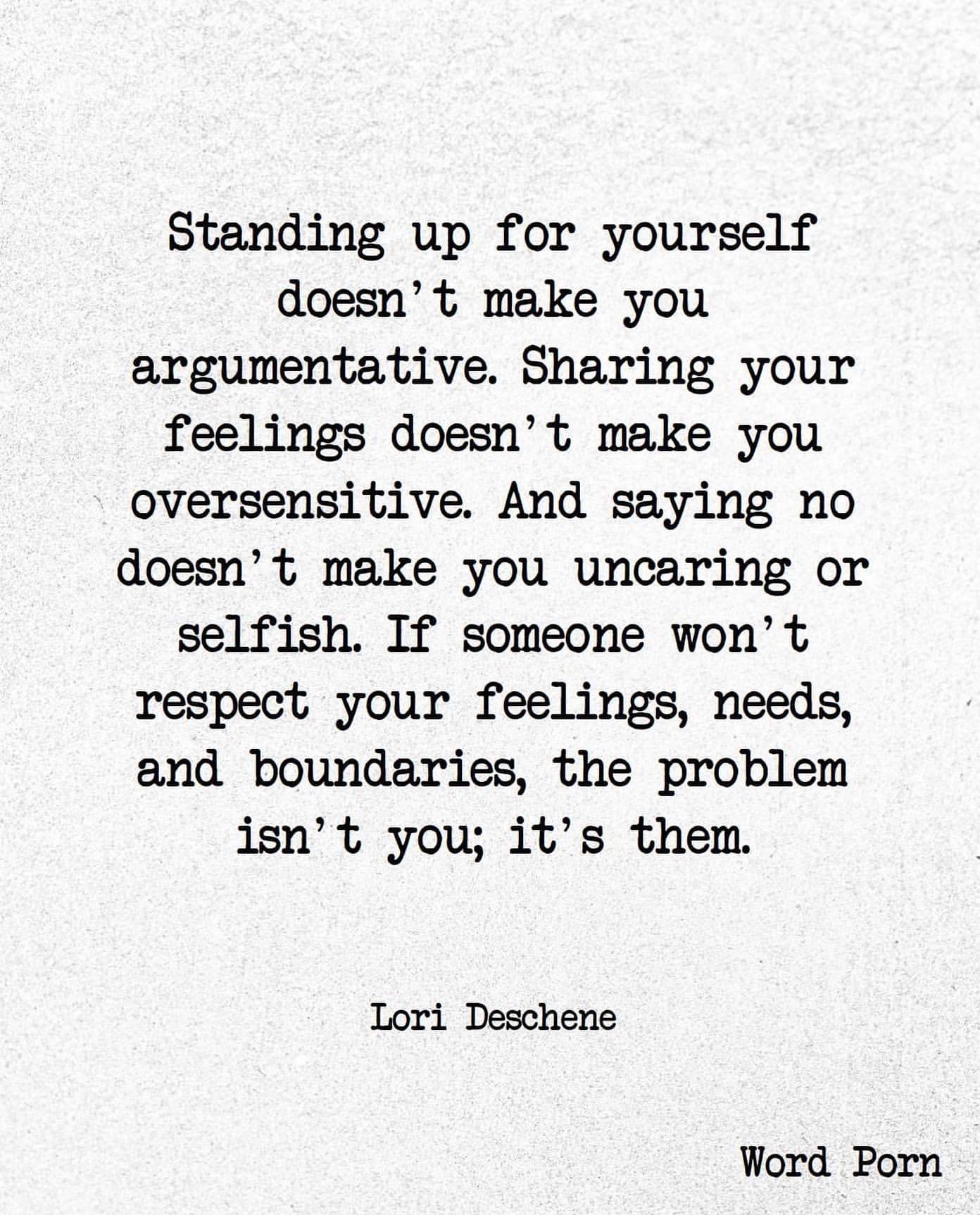 Standing up for yourself doesn't make you argumentative. Sharing your feelings doesn't make you oversensitive. And saying no doesn't make you uncaring or selfish. If someone won' t respect your feelings, needs, and boundaries, the problem isn't you; it's them. Lori Deschene.