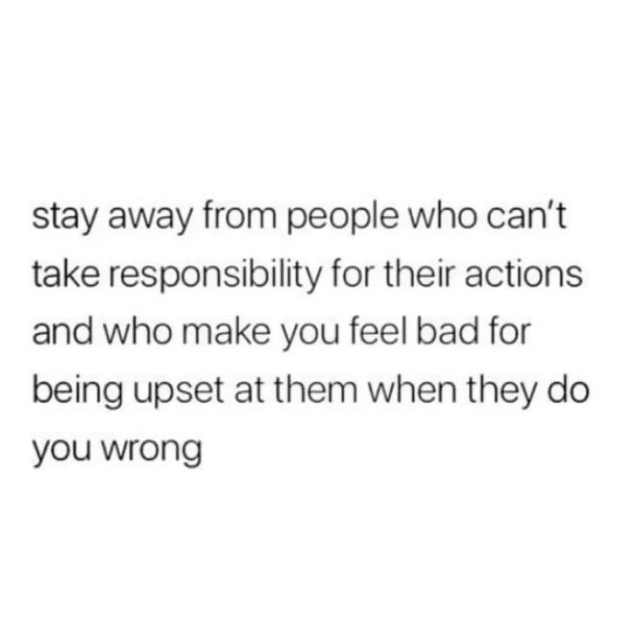 Stay away from people who can't take responsibility for their actions and who make you feel bad for being upset at them when they do you wrong.