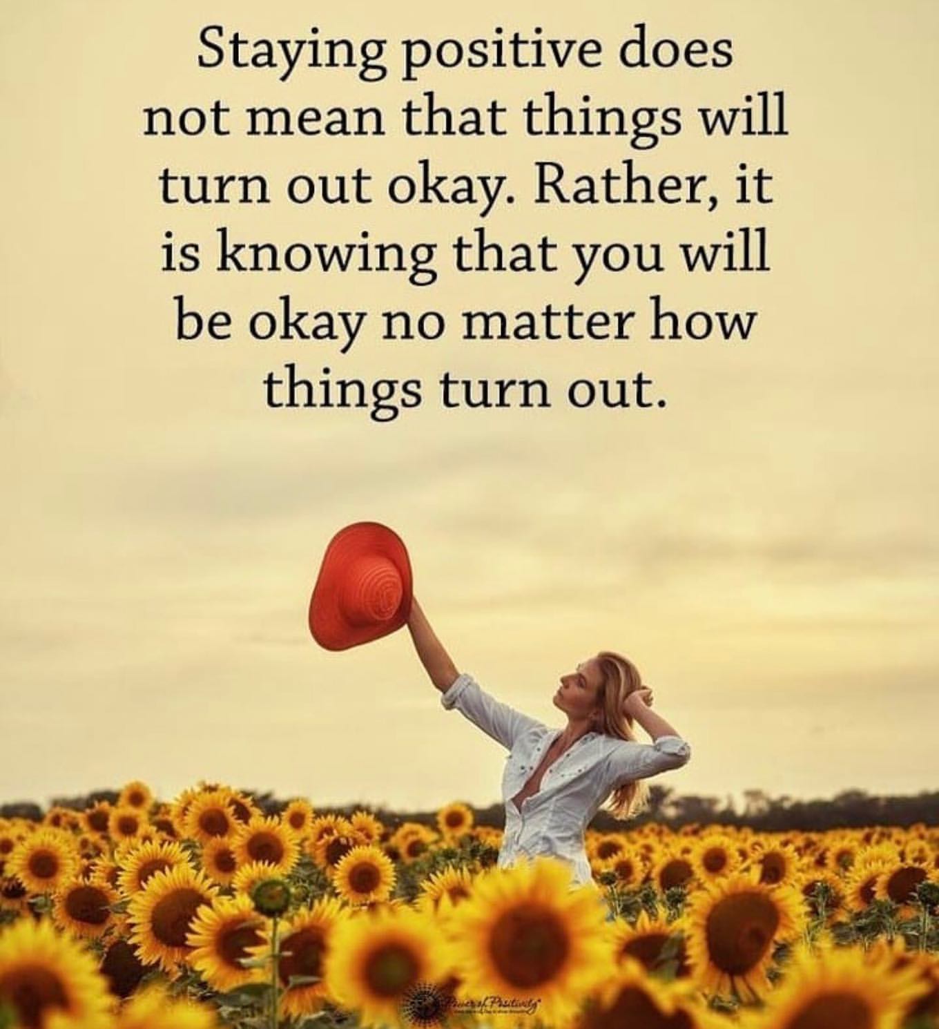 Staying positive does not mean that things will turn out okay. Rather, it is knowing that you will be okay no matter how things turn out.