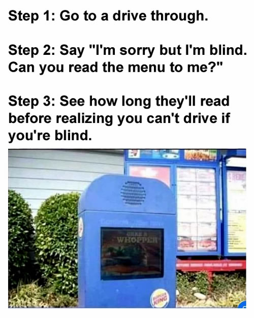 Step 1: Go to a drive through.  Step 2: Say "I'm sorry but I'm blind. Can you read the menu to me?"  Step 3: See how long they'll read before realizing you can't drive if you're blind.