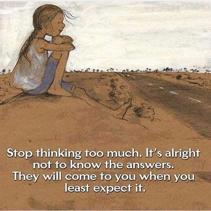Stop thinking too much. It's alright not to know the answers. They will come to you when you, least expect it.