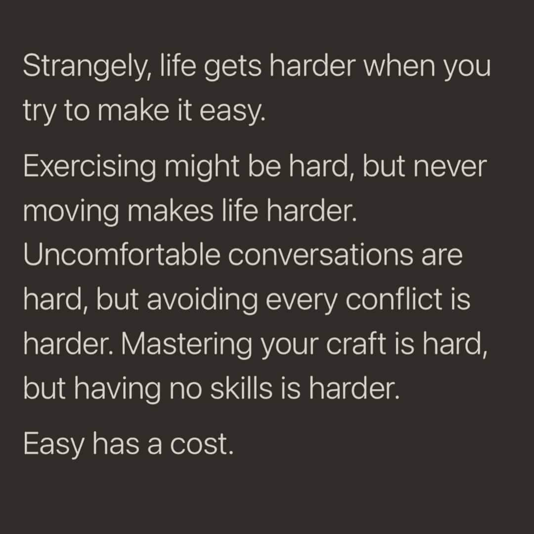 Strangely, life gets harder when you try to make it easy. Exercising might be hard, but never moving makes life harder. Uncomfortable conversations are hard, but avoiding every conflict is harder. Mastering your craft is hard, but having no skills is harder. Easy has a cost.