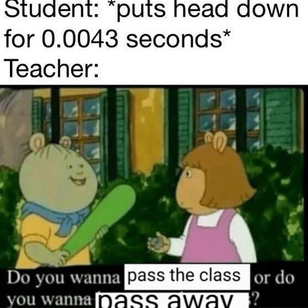 Student: *puts head down for 0.0043 seconds*  Teacher: Do you wanna pass the class or do you wanna pass away?