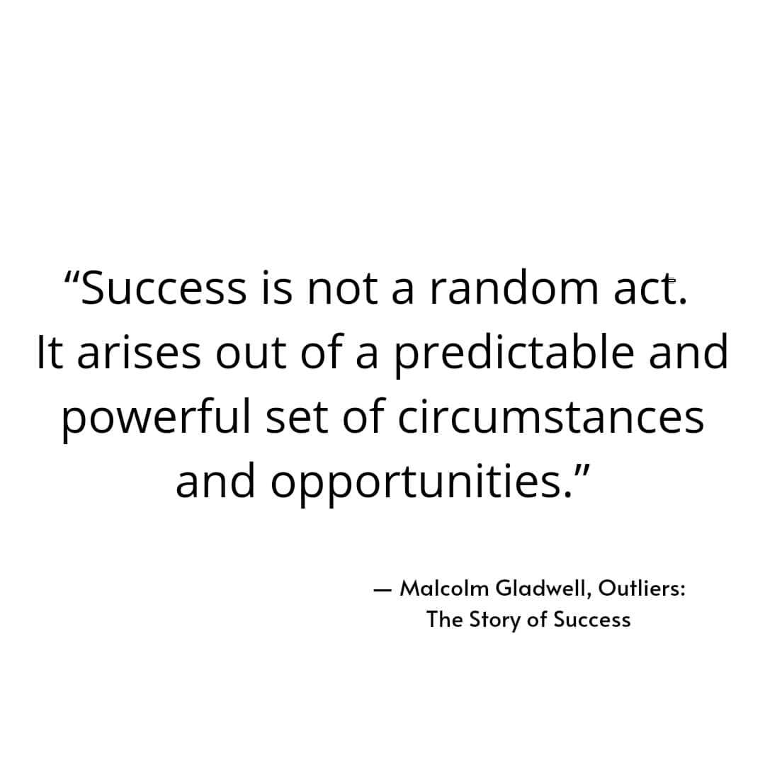 "Success is not a random act. It arises out of a predictable and powerful set of circumstances and opportunities." Malcolm Gladwell, Outliers: The Story of Success.