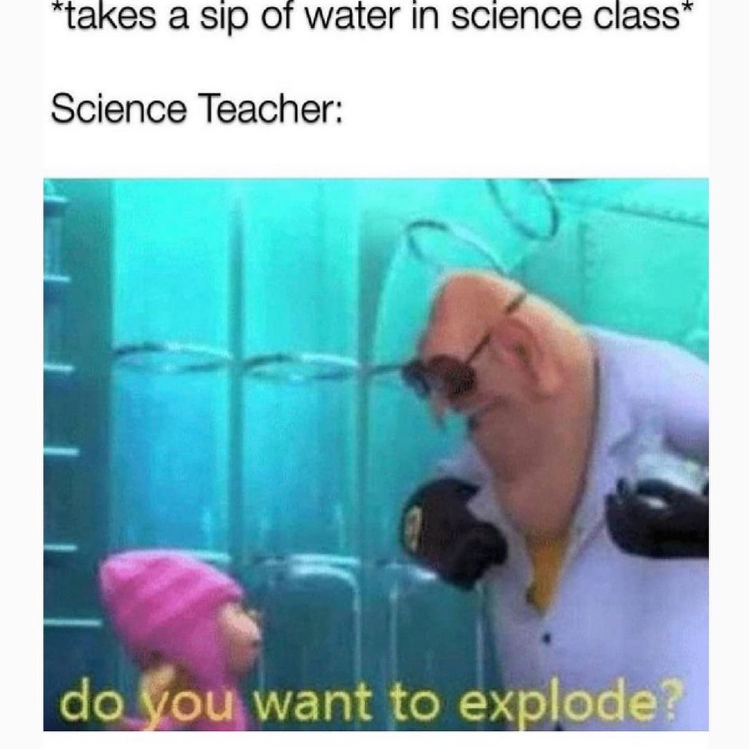 *takes a sip of water in science class* Science Teacher: do you want to explode?