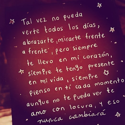 Tal vez no pueda verte todos los días, abrazarte, mirarte frente a frente, pero siempre te llevo en mi corazón, siempre te tengo presente en mi vida, siempre pienso en ti cada momento aunque no te pueda ver te amo con locura y eso nunca cambiará.