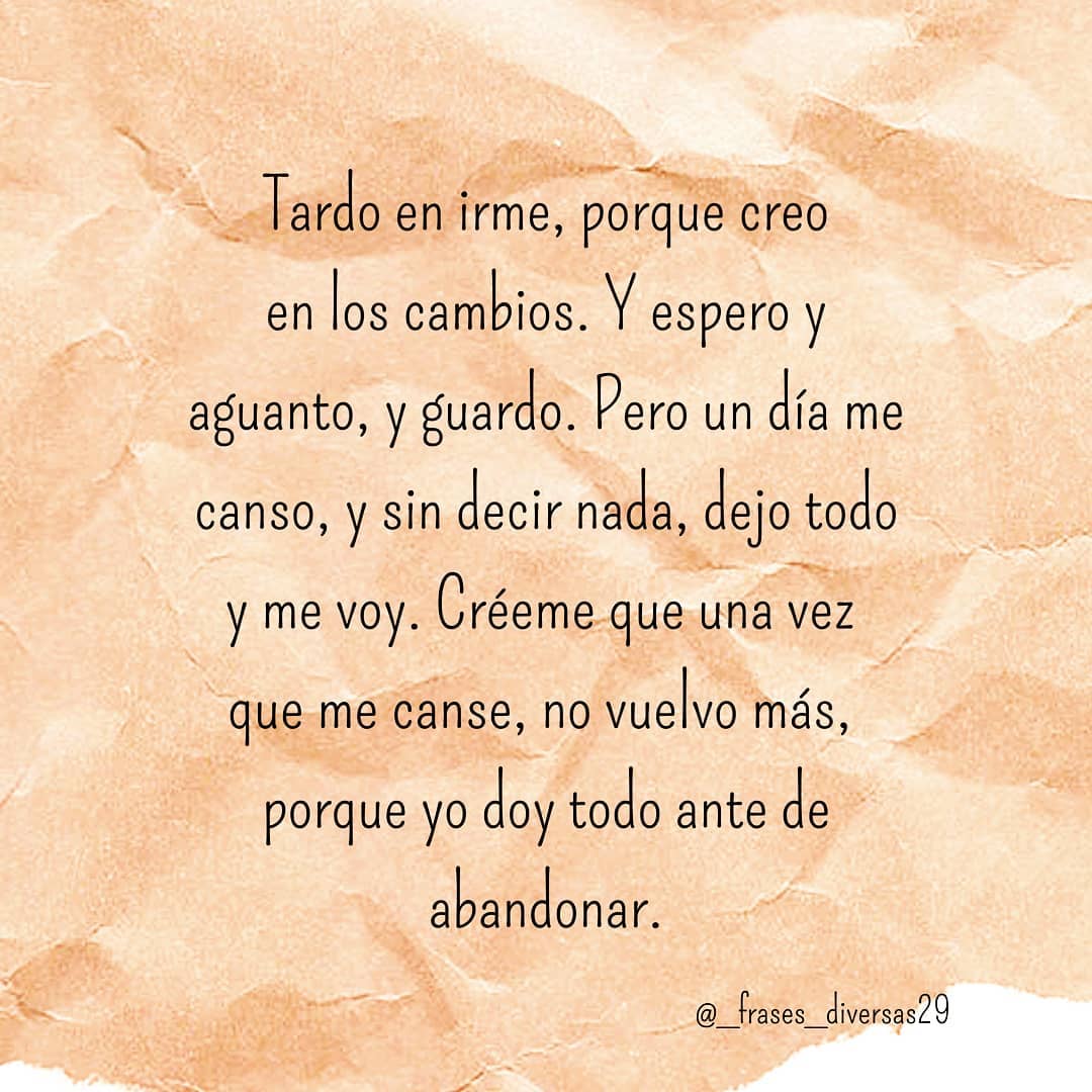 Tardo en irme, porque creo en los cambios. Y espero y aguanto, y guardo. Pero un día me canso, y sin decir nada, dejo todo y me voy. Créeme que una vez que me canse, no vuelvo más, porque yo doy todo antes de abandonar.