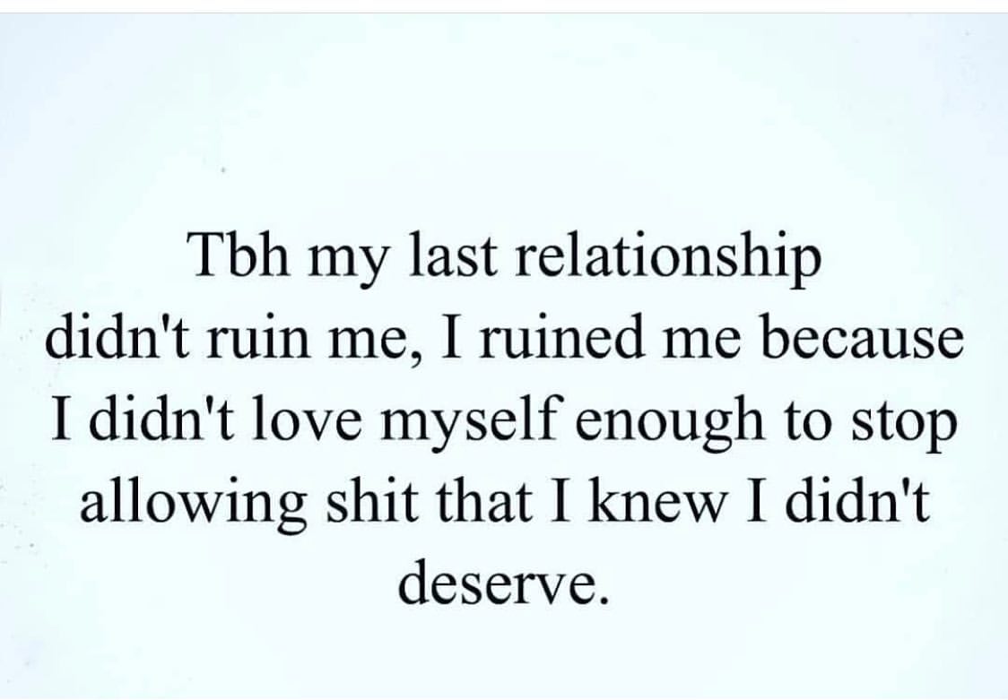 Tbh my last relationship didn't ruin me, I ruined me because I didn't love myself enough to stop allowing shit that I knew I didn't deserve.