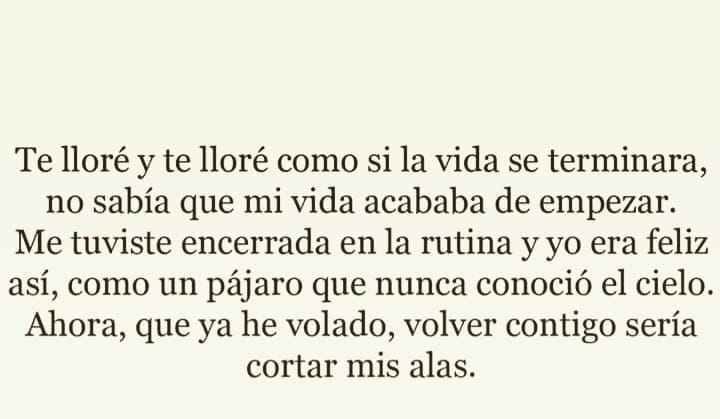 Te lloré y te lloré como si la vida se terminara, no sabía que mi vida acababa de empezar. Me tuviste encerrada en la rutina y yo era feliz así, como un pájaro que nunca conoció el cielo. Ahora, que ya he volado, volver contigo sería cortar mis alas.