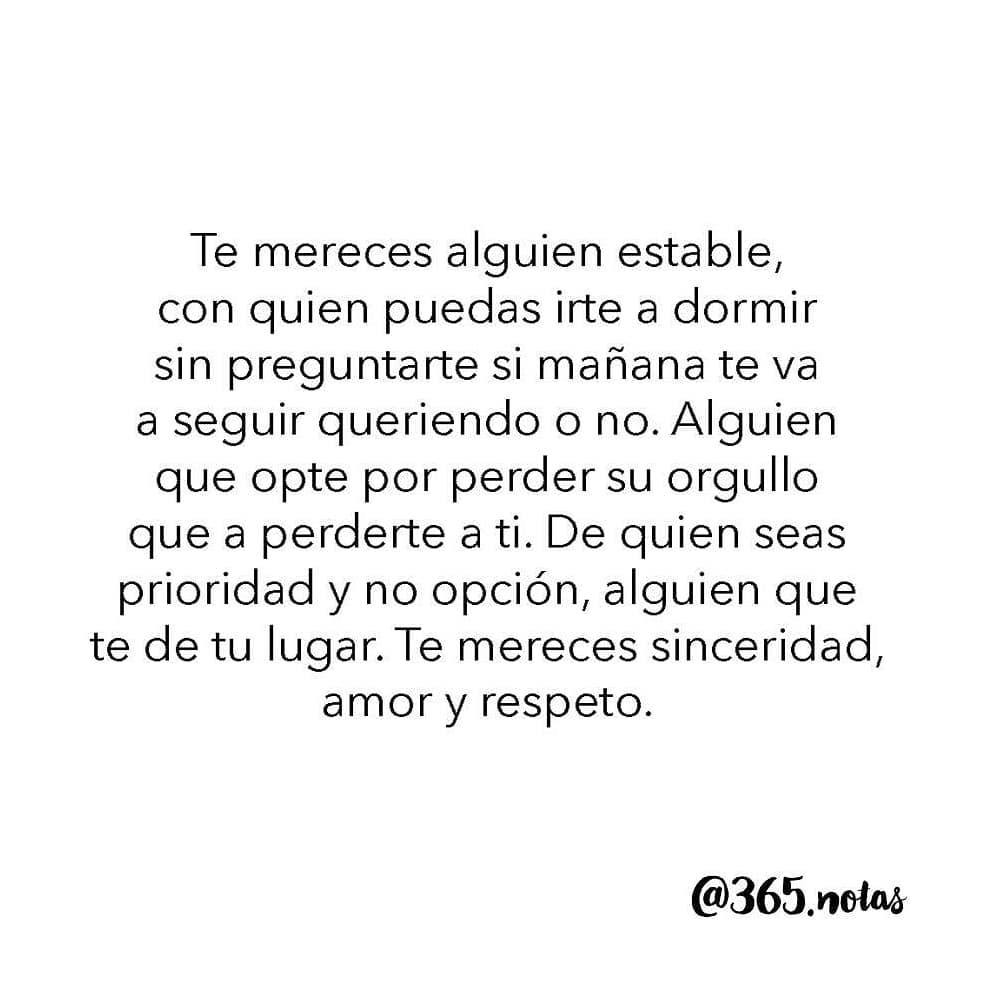 Te mereces alguien estable, con quien puedas irte a dormir sin preguntarte si mañana te va a seguir queriendo o no. Alguien que opte por perder su orgullo que a perderte a ti. De quien seas prioridad y no opción, alguien que te de tu lugar. Te mereces sinceridad, amor y respeto.