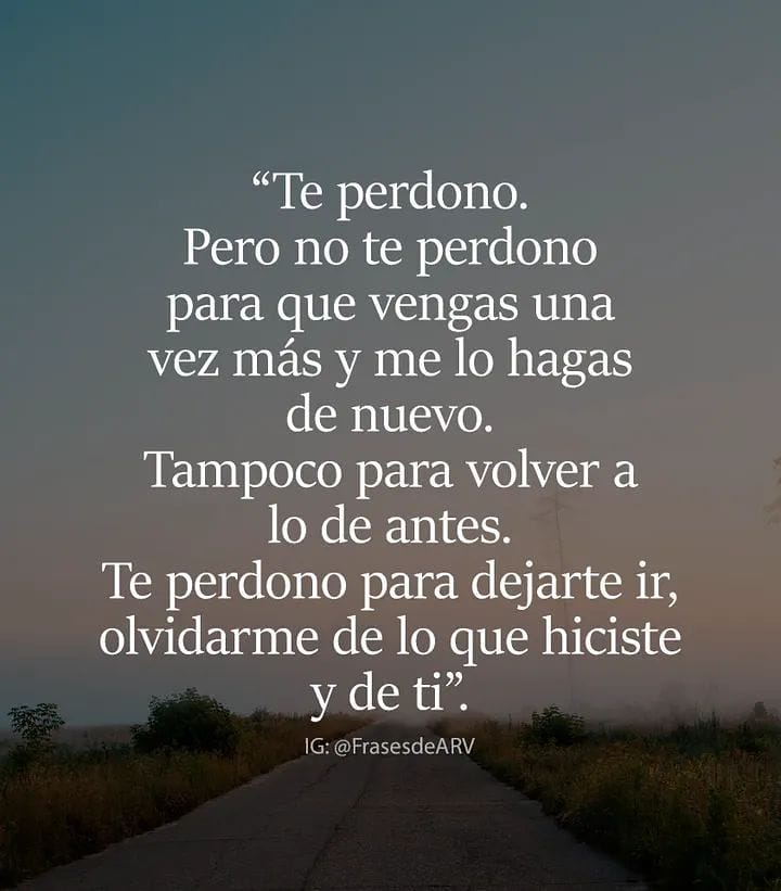 "Te perdono. Pero no te perdono para que vengas una vez más y me lo hagas de nuevo. Tampoco para volver a lo de antes. Te perdono para dejarte ir, olvidarme de lo que hiciste y de ti".