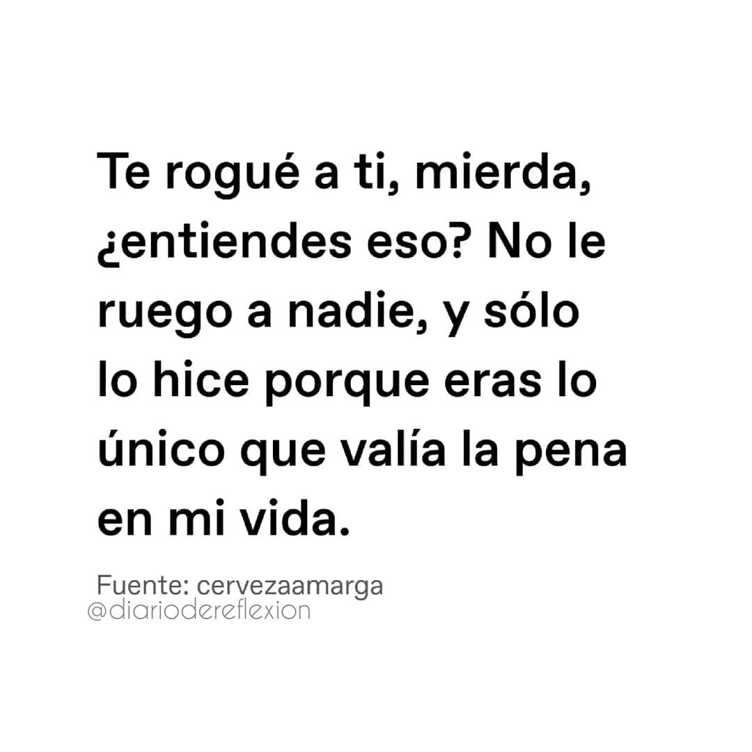 Te rogué a ti, mierda, ¿entiendes eso? No le ruego a nadie, y sólo lo hice porque eras lo único que valía la pena en mi vida.