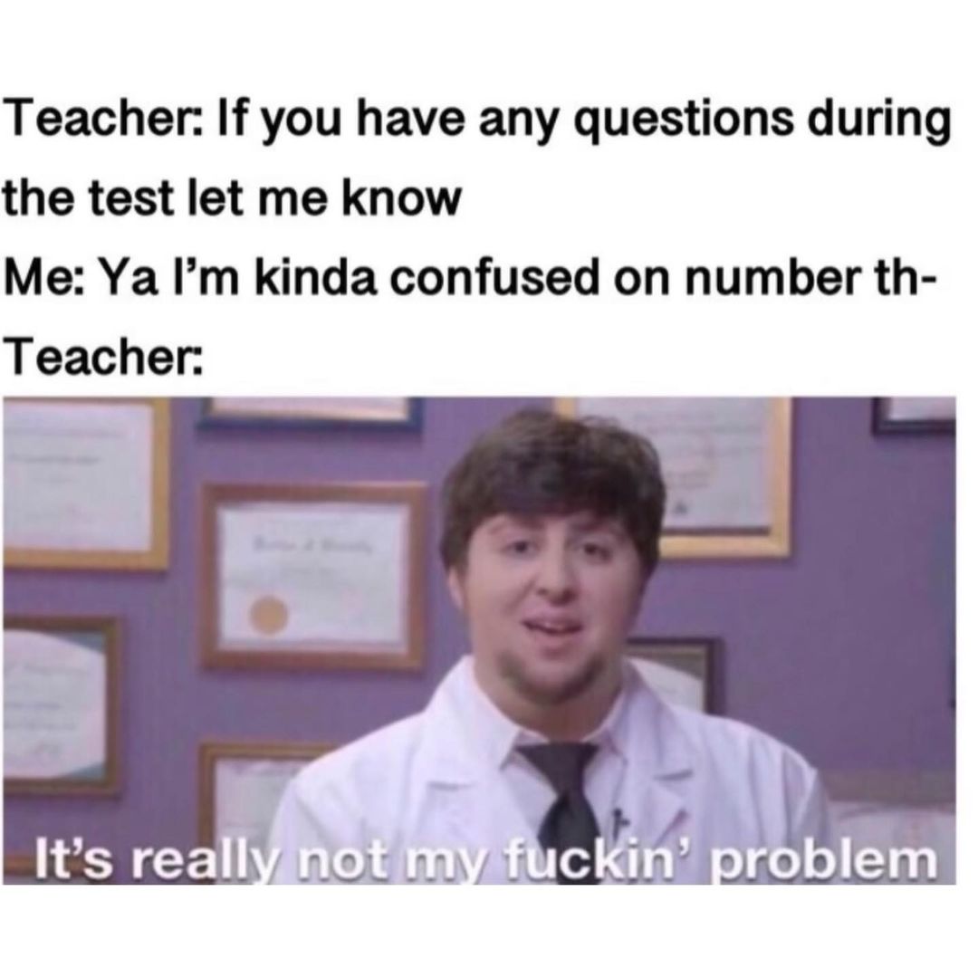 Teacher. If you have any questions during the test let me know. Me: Ya I'm kinda confused on number th- Teacher: It's really not my fucking problem.