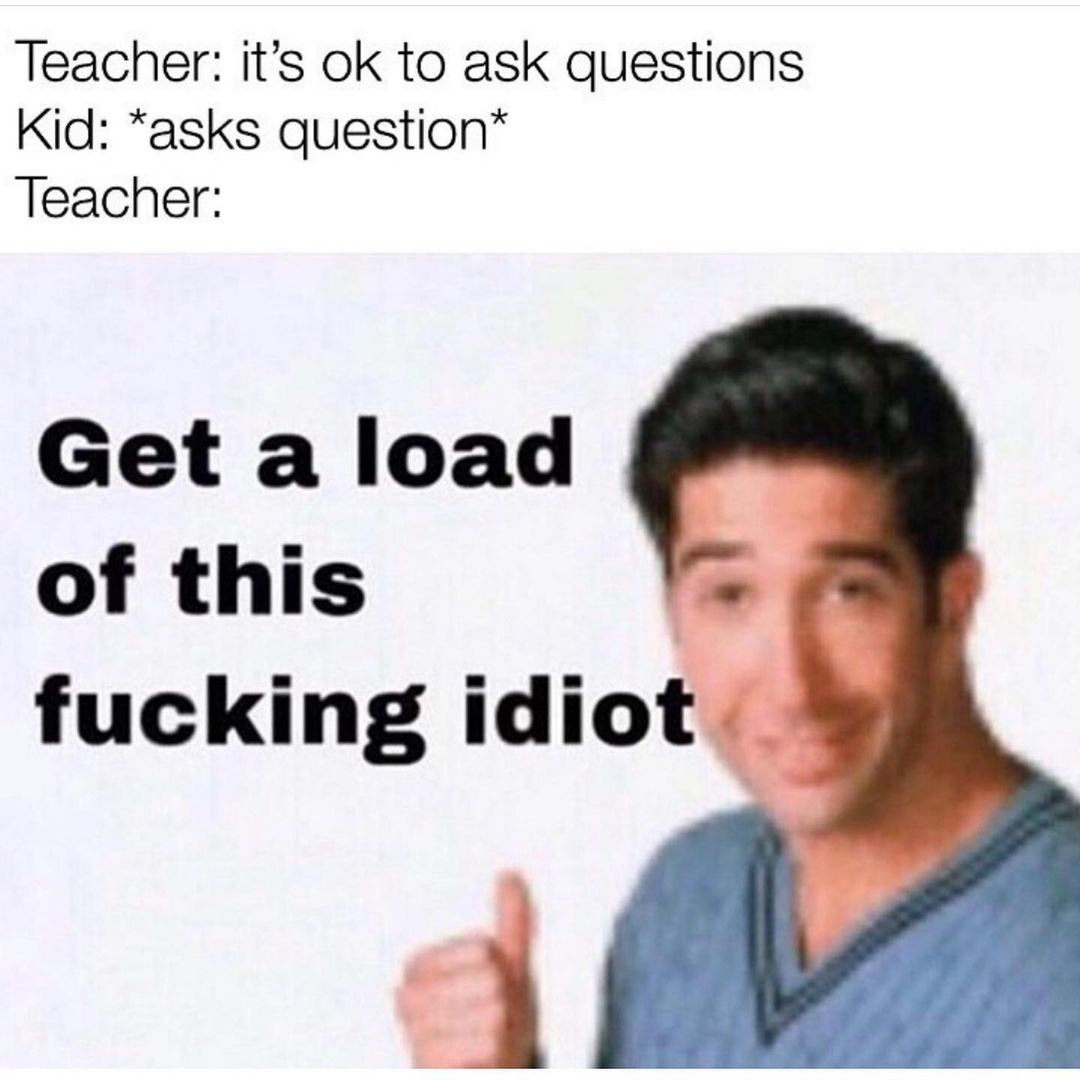 Teacher: It's ok to ask questions. Kid: *asks question* Teacher: Get a load of this fucking idiot.