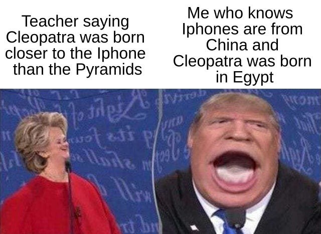 Teacher saying Cleopatra was born closer to the Iphone than the Pyramids. Me who knows Iphones are from China and Cleopatra was born in Egypt.