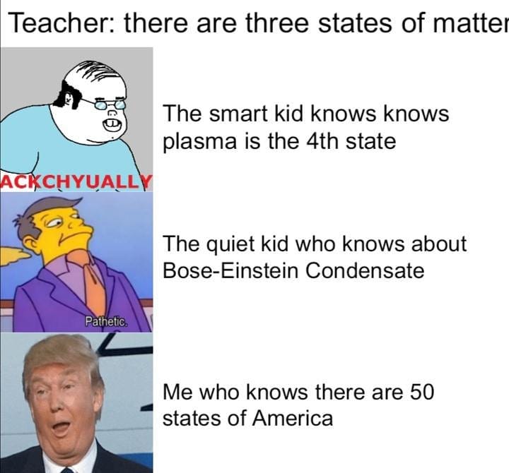 Teacher: There are three states of matter. The smart kid knows knows plasma is the 4th state. The quiet kid who knows about Bose-Einstein Condensate. Me who knows there are 50 states of America.