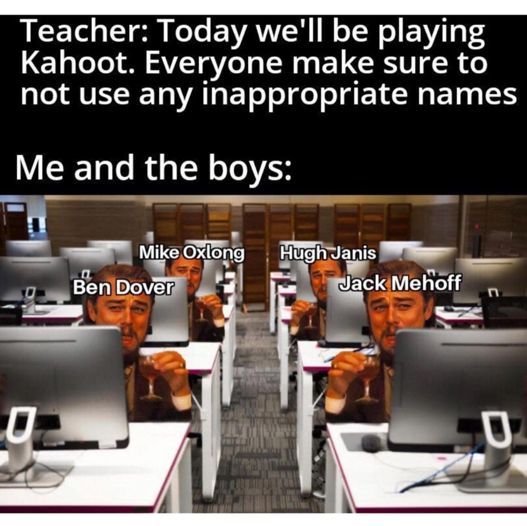 Teacher: Today we'll be playing Kahoot. Everyone make sure to not use any inappropriate names. Me and the boys: Mike Oxlong. Hugh Janis. Ben Dover Jack Mehoff.