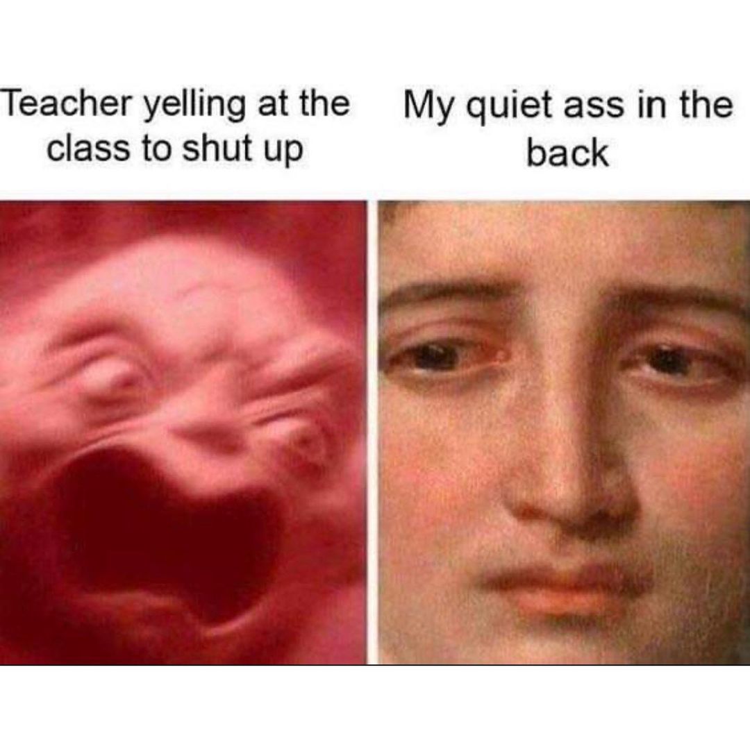 Teacher yelling at the class to shut. My quiet ass in the up back.