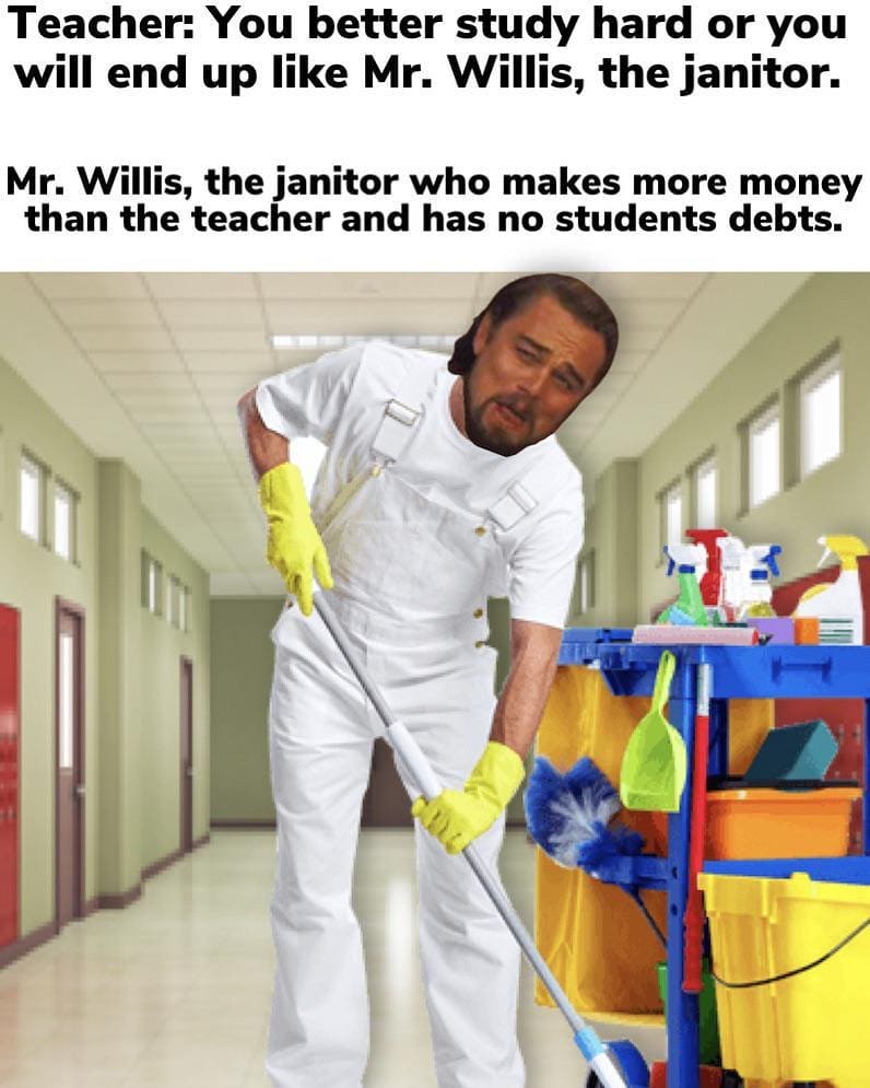 Teacher: You better study hard or you will end up like Mr. Willis, the janitor. Mr. Willis, the janitor who makes more money than the teacher and has no students debts.