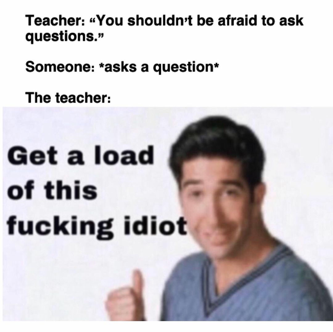Teacher: "You shouldn't be afraid to ask questions." Someone: *asks a question* The teacher: Get a load of this fucking idiot.