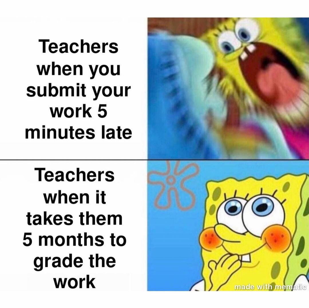 Teachers when you submit your work 5 minutes late. Teachers when it takes them 5 months to grade the work.