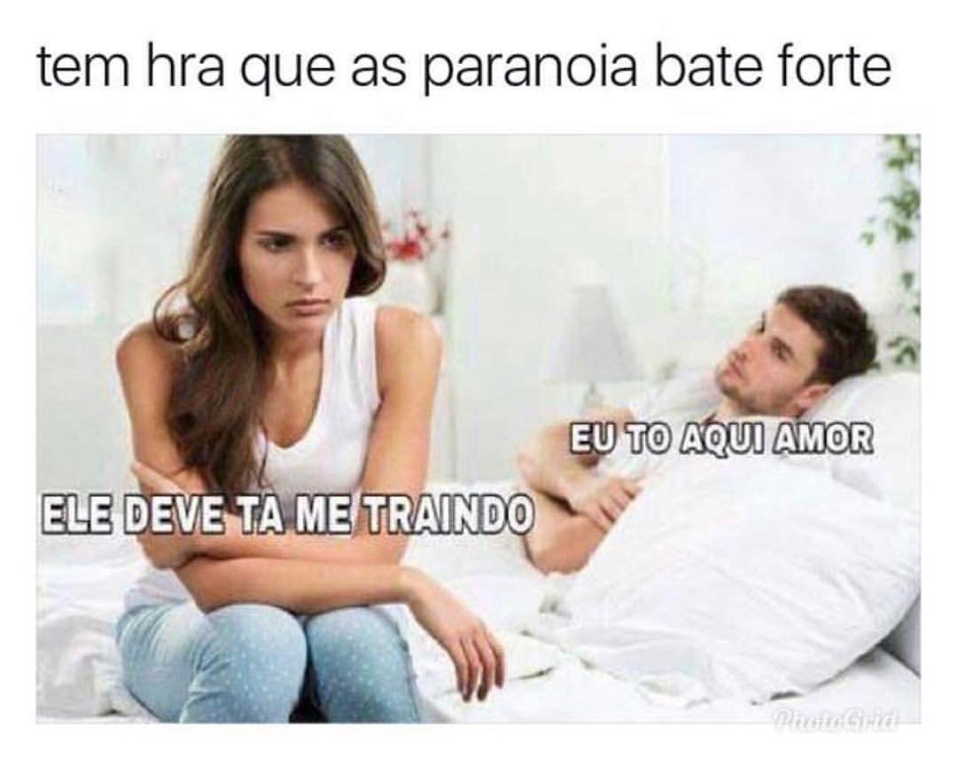 Tem hra que as paranoia bate forte.  Ele deve ta me traindo.  Eu to aqui amor.