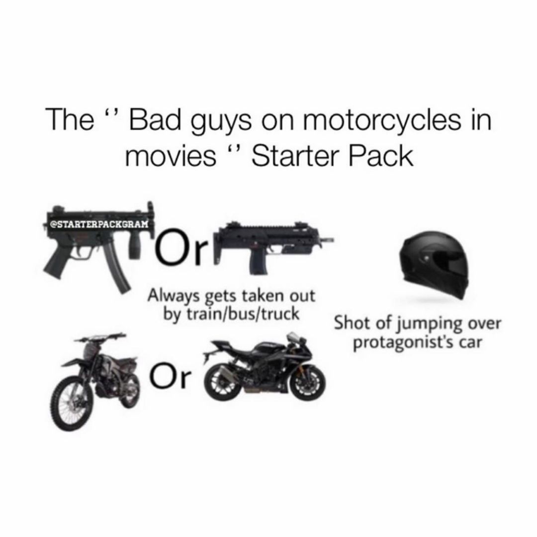 The "Bad guys on motorcycles in movies" Starter Pack. Always gets taken out by train/bus/truck. Shot of jumping over protagonist's car.