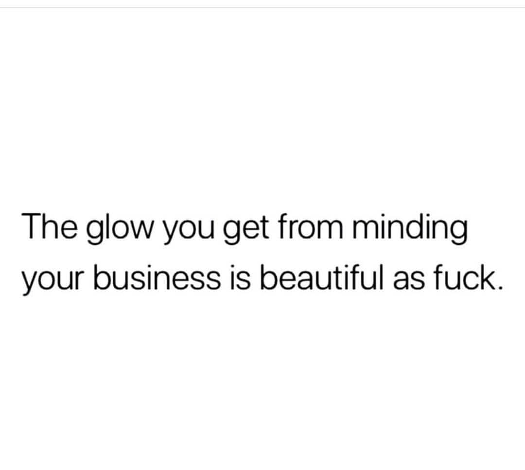 The glow you get from minding your business is beautiful as fuck.