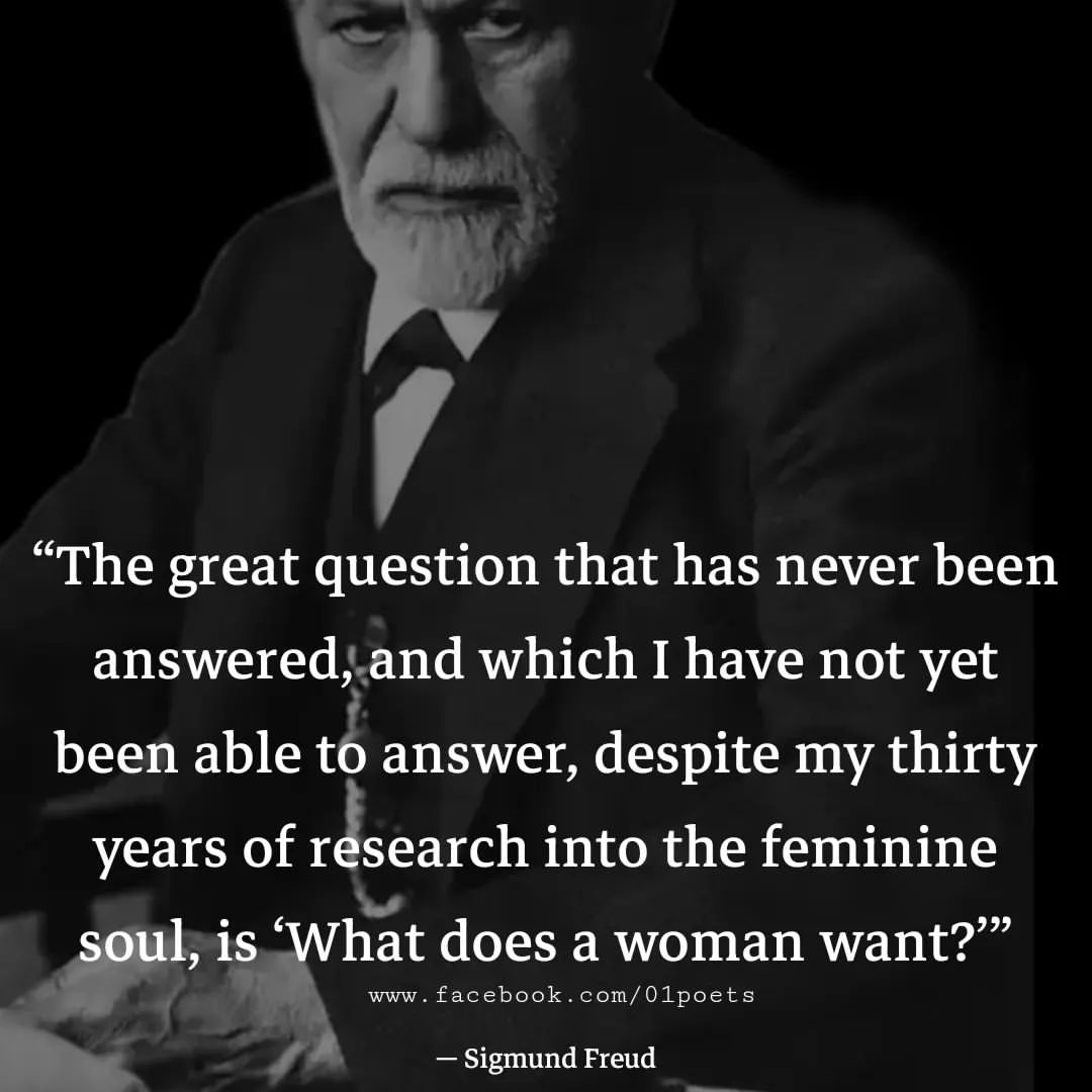 The great question that has never been answered; and which I have not yet been able t answer, despite my thirty years of r search into the feminine soul, is 'What does a woman want?