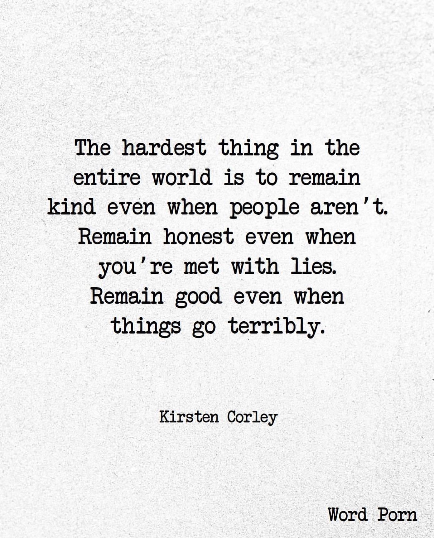 The hardest thing in the entire world is to remain kind even when people aren't. Remain honest even when you're met with lies. Remain good even when things go terribly. Kirsten Corley.