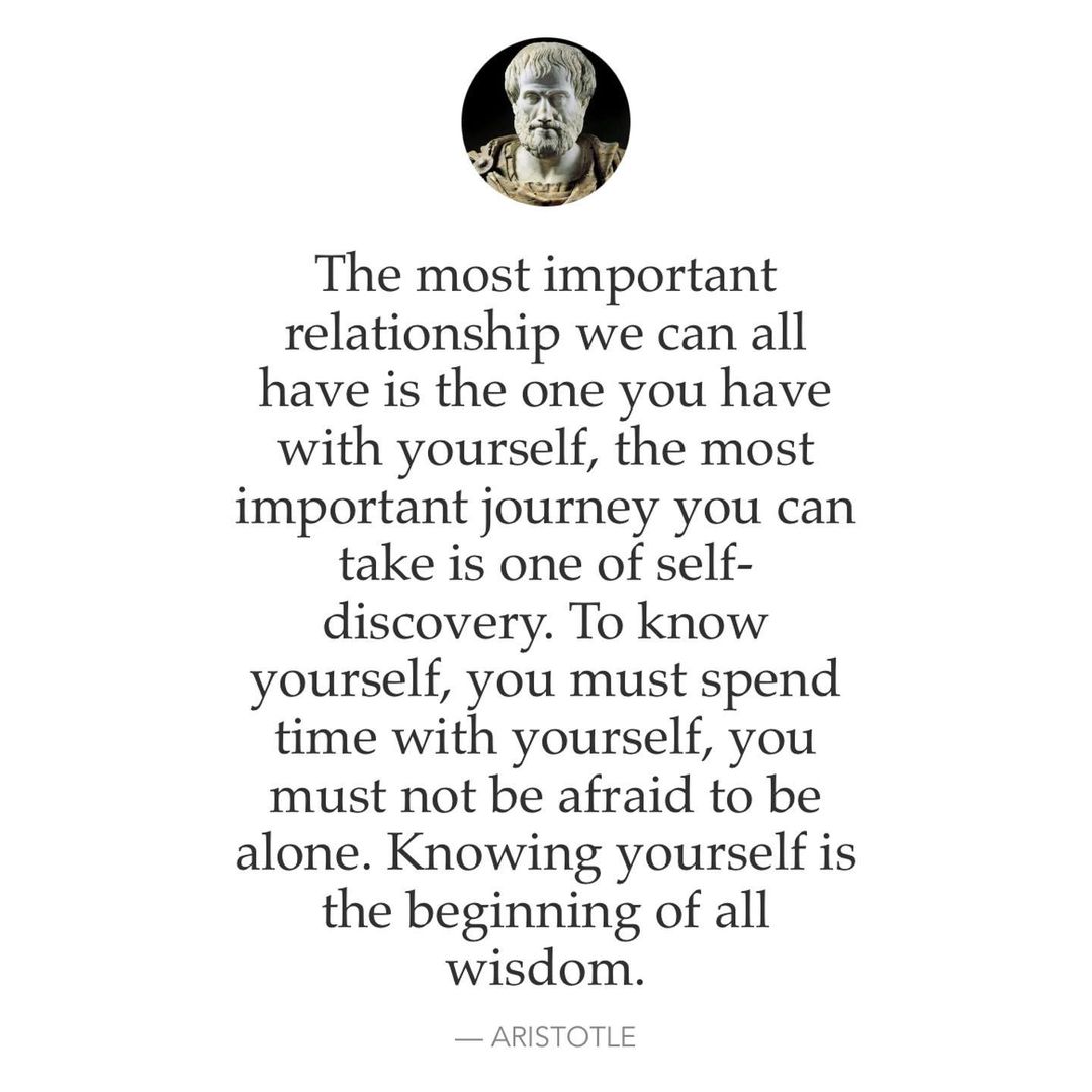 The most important relationship we can all have is the one you have with yourself, the most important journey you can take is one of self- discovery. To know yourself, you must spend time with yourself, you must not be afraid to be alone. Knowing yourself is the beginning of all wisdom. Aristotle.