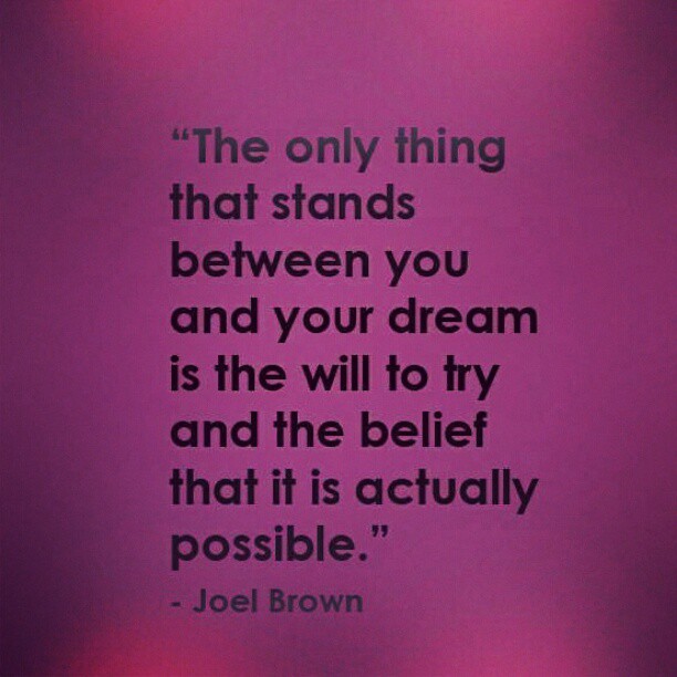 "The only thing that stands between you and your dream is the will to try and the belief that it is actually possible." Joel Brown