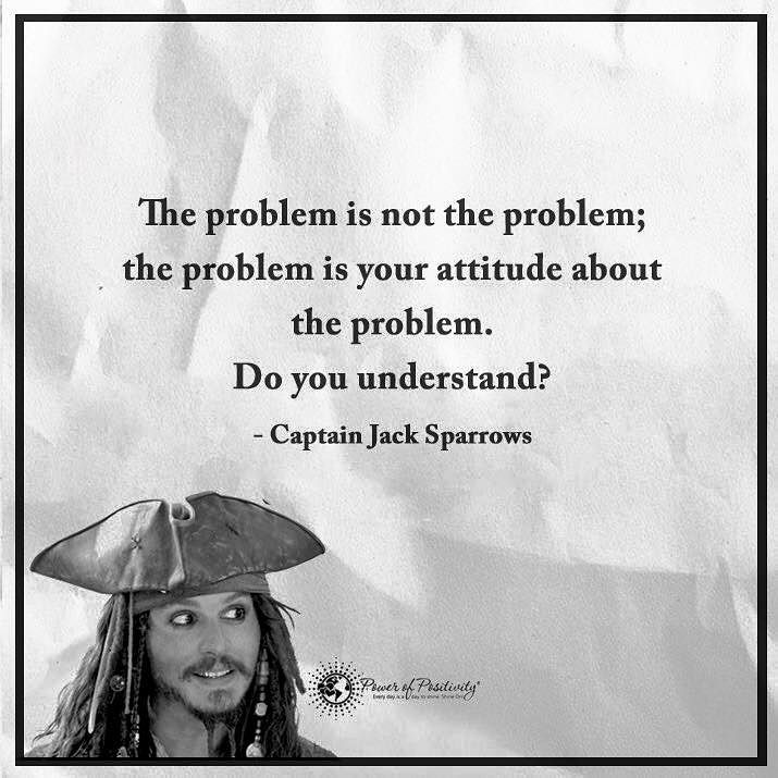 The problem is not the problem; the problem is your attitude about the problem. Do you understand? Captain Jack Sparrows.