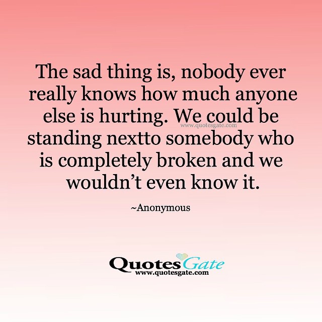 The sad thing is, nobody ever really knows how much anyone else is hurting. We could be standing nextto somebody who is completely broken and we wouldn't even know it.