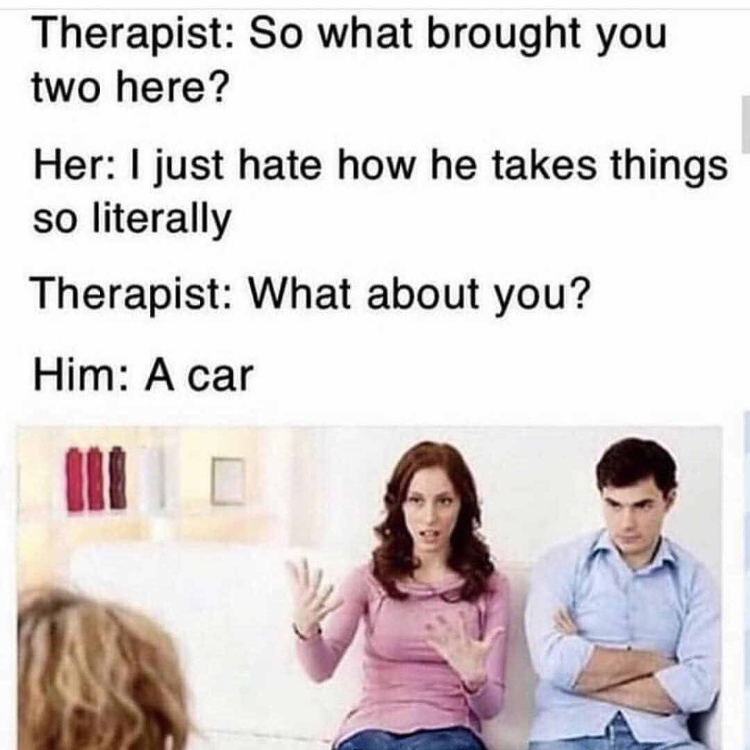 Therapist: So what brought you two here?  Her: I just hate how he takes things so literally.  Therapist: What about you?  Him: A car.