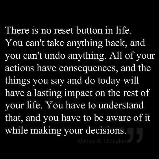 There is no reset button in life. You can't take anything back, and you can't undo anything. All of your actions have consequences, and the things you say and do today will have a lasting impact on the rest of your life. You have to understand that, and you have to be aware of it while making your decisions.