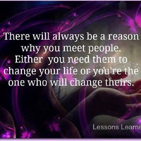 There will always be a reason why you meet people. Either you need them to change your life or you're the one who will change theirs.