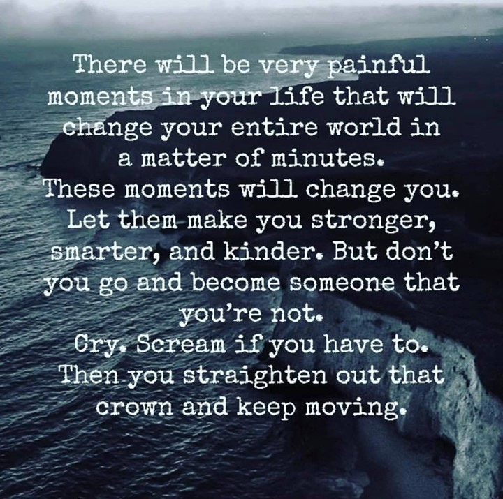 There will be painful moments in your life that will change your entire world in a matter of minutes. These moments will change you. Let them make you stronger, smarter, and kinder. But don't you go and become someone that you're not. Cry, scream if you have to. Then you straighten out that crown and keep moving.