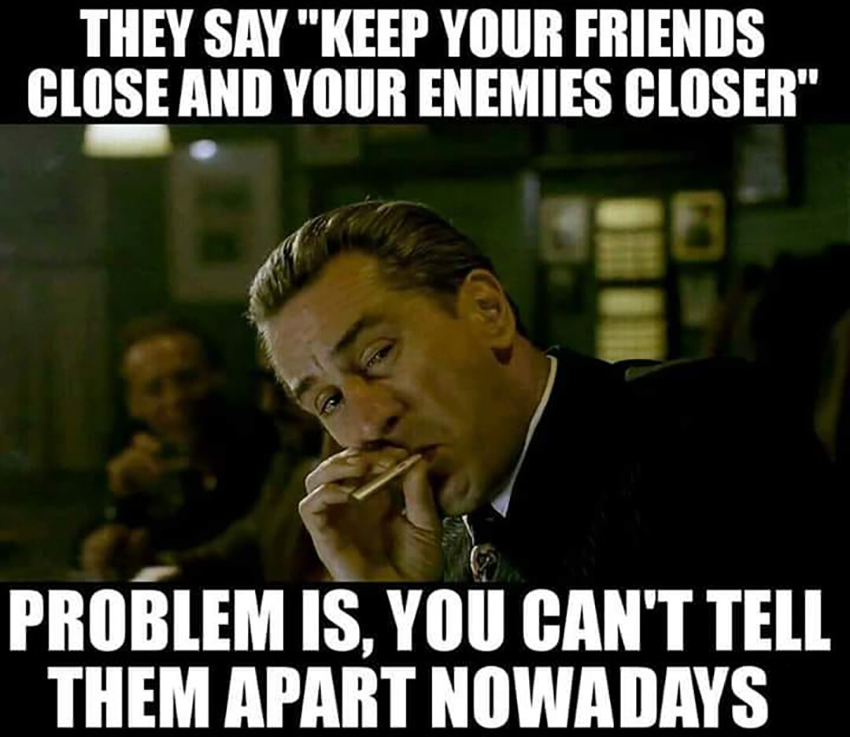 They say "keep your friends close and your enemies closer" problem is, you can't tell them apart nowadays.