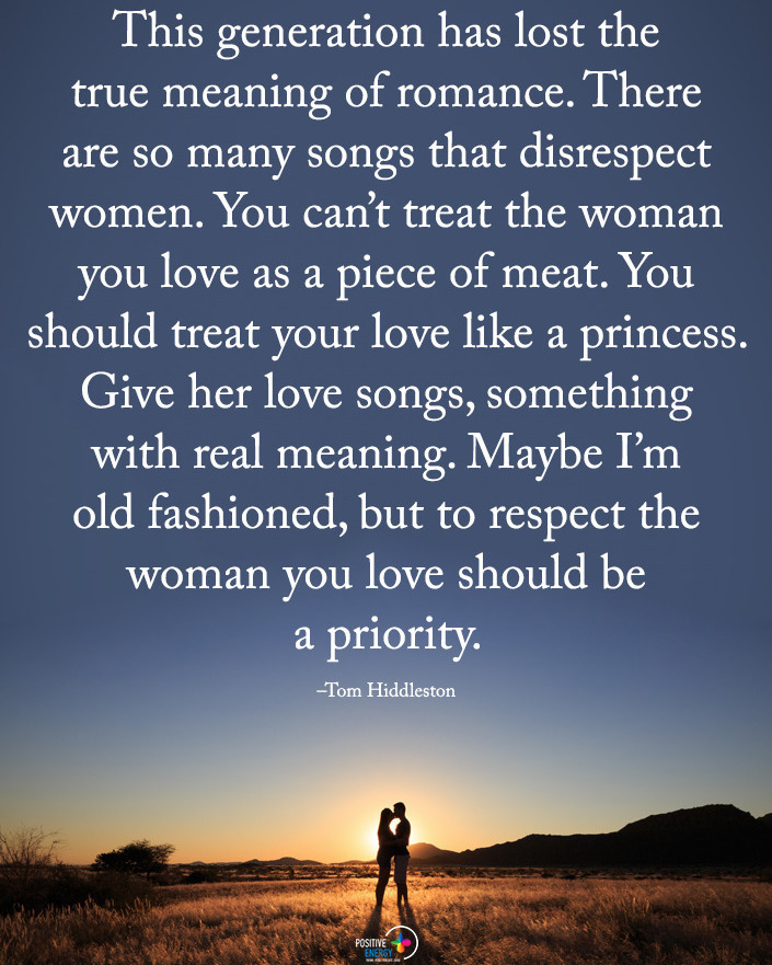 This generation has lost the true meaning of romance. There are so many songs that disrespect women. You can't treat the woman you love as a piece of meat. You should treat your love like a princess. Give her love songs, something with real meaning. Maybe I'm old fashioned, but to respect the woman you love should be a priority.