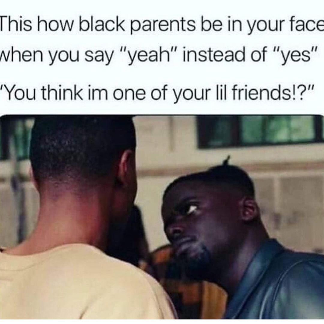 This how black parents be in your face when you say "yeah" instead of "Yes" "You think I'm one of your lil friends!?"