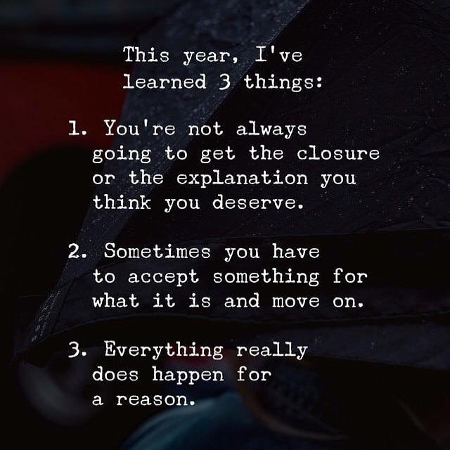 This year, I 've learned 3 things: 1. You're not always going to get the closure or the explanation you think you deserve. 2. Sometimes you have to accept something for what it is and move on. 3. Everything really does happen for a reason.