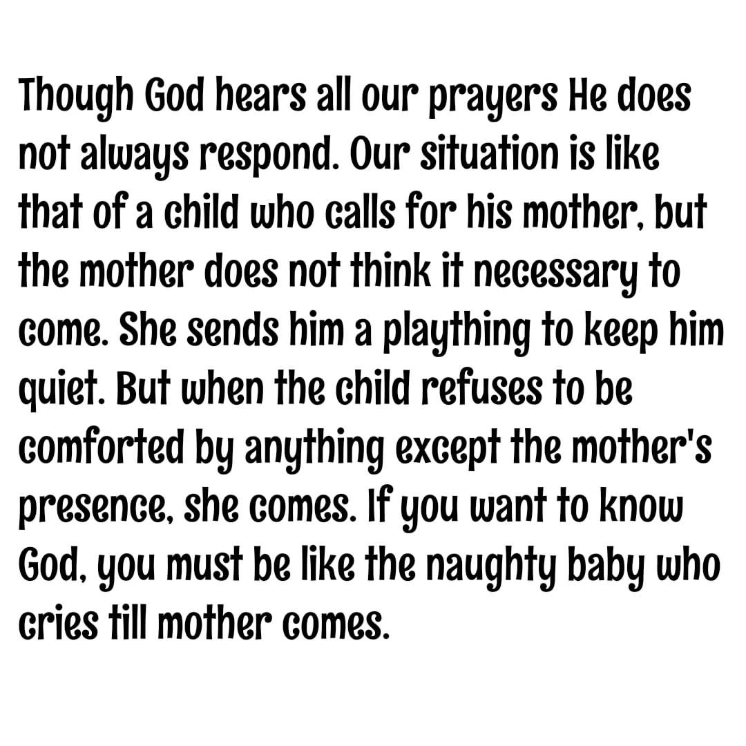 Though God hears all our prayers He does not always respond. Our situation is like that of a child who calls for his mother, but the mother does not think it necessary to come. She sends him a plaything to keep him quiet. But when the child refuses to be comforted by anything except the mother's presence, she comes. If you want to know God, you must be like the naughty baby who cries till mother comes.