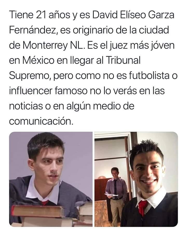 Tiene 21 años y es David Elíseo Garza Fernández, es originario de la ciudad de Monterrey NL. Es el juez más jóven en México en llegar al Tribunal Supremo, pero como no es futbolista o influencer famoso no lo verás en las noticias o en algún medio de comunicación.