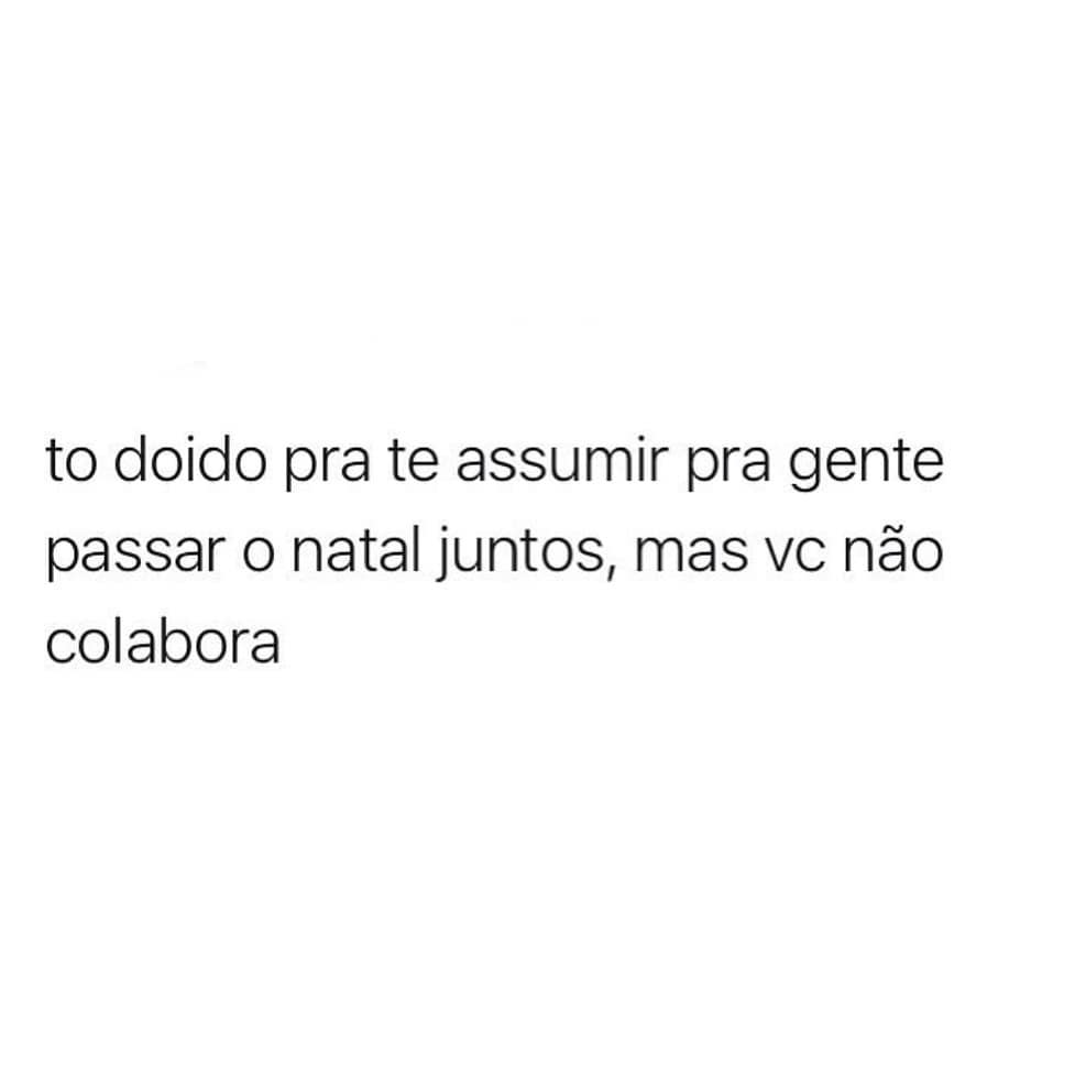 To doido pra te assumir pra gente passar o natal juntos, mas vc não colabora.