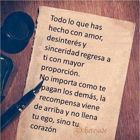 Todo lo que has hecho con amor, desinterés y sinceridad, regresa a ti con mayor proporción. No importa como te pagan los demás, la recompensa viene de arriba y no llena tu ego, sino tu corazón.