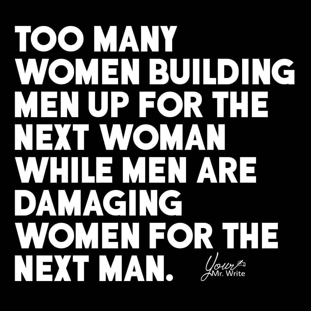 Too many women building men up for the next woman while men are damaging women for the next man.