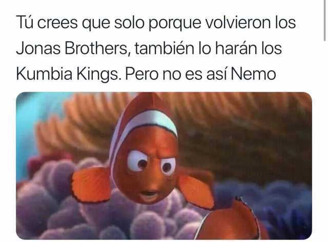 Tú crees que solo porque volvieron los Jonas Brothers, también lo harán los Kumbia Kings. Pero no es así Nemo.